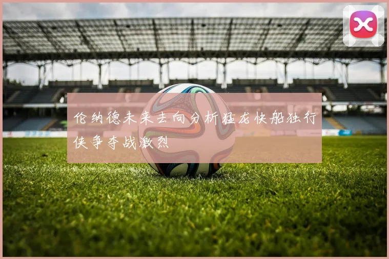 伦纳德未来去向分析猛龙快船独行侠争夺战激烈