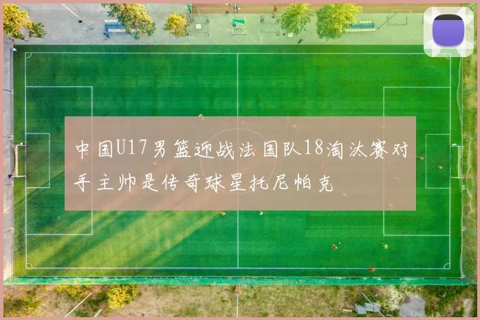 中国U17男篮迎战法国队18淘汰赛对手主帅是传奇球星托尼帕克