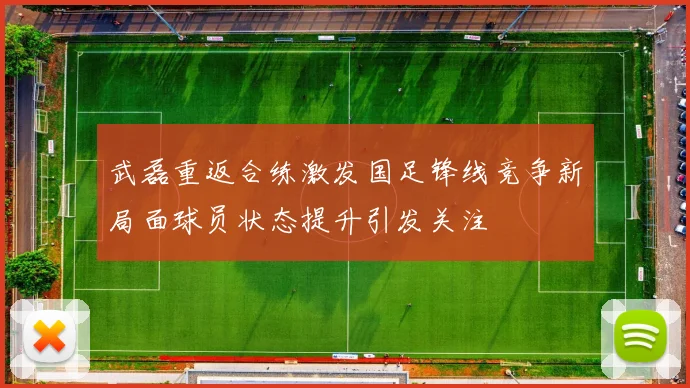 武磊重返合练激发国足锋线竞争新局面球员状态提升引发关注