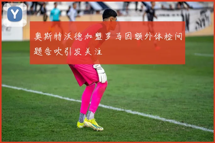 奥斯特沃德加盟罗马因额外体检问题告吹引发关注